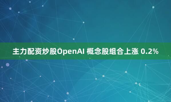 主力配资炒股OpenAI 概念股组合上涨 0.2%