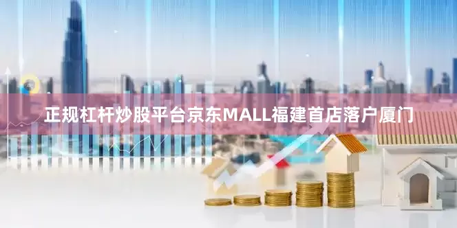 正规杠杆炒股平台京东MALL福建首店落户厦门