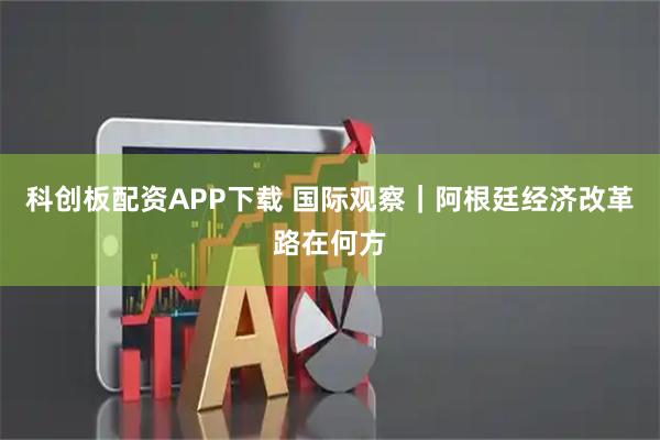 科创板配资APP下载 国际观察｜阿根廷经济改革路在何方