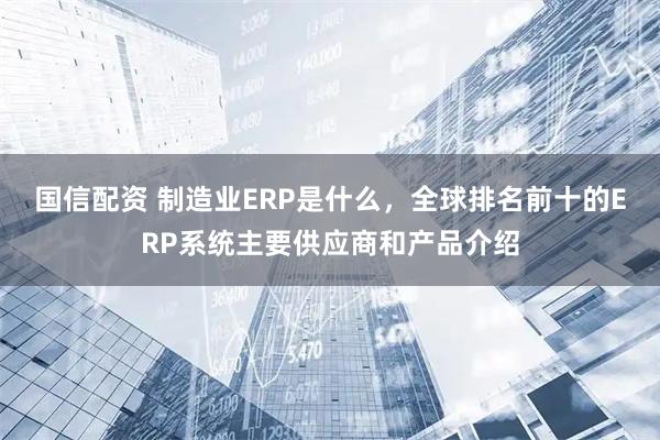 国信配资 制造业ERP是什么，全球排名前十的ERP系统主要供应商和产品介绍