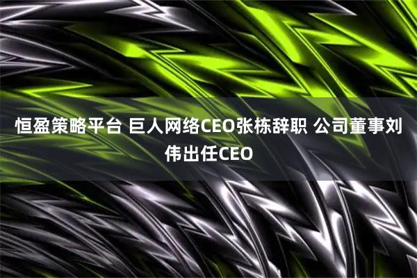 恒盈策略平台 巨人网络CEO张栋辞职 公司董事刘伟出任CEO