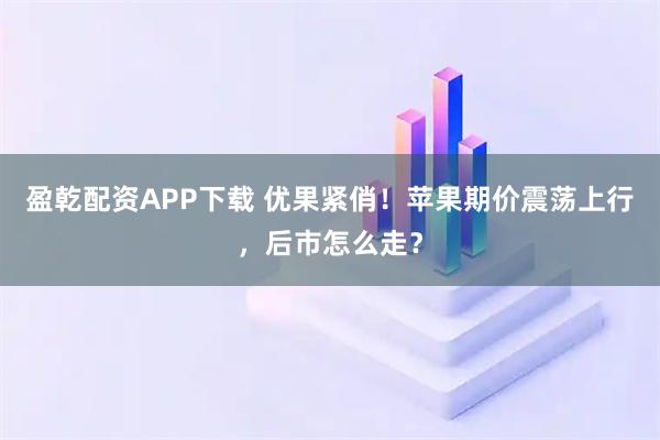 盈乾配资APP下载 优果紧俏!苹果期价震荡上行,后市怎么走?
