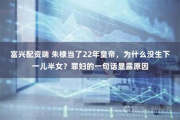 富兴配资端 朱棣当了22年皇帝，为什么没生下一儿半女？罪妇的一句话显露原因