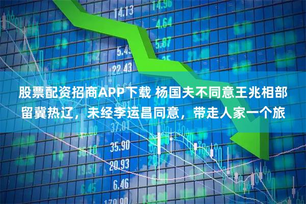股票配资招商APP下载 杨国夫不同意王兆相部留冀热辽，未经李运昌同意，带走人家一个旅