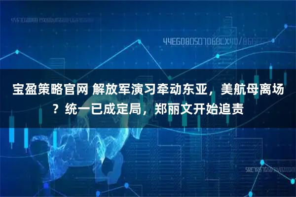 宝盈策略官网 解放军演习牵动东亚,美航母离场?统一已成定局,郑丽文开始追责