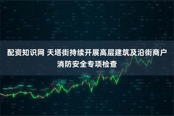 配资知识网 天塔街持续开展高层建筑及沿街商户消防安全专项检查