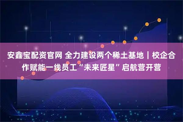 安鑫宝配资官网 全力建设两个稀土基地|校企合作赋能一线员工“未来匠星”启航营开营