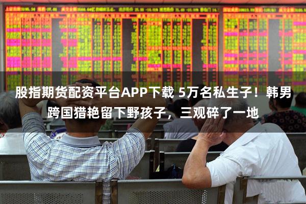 股指期货配资平台APP下载 5万名私生子!韩男跨国猎艳留下野孩子,三观碎了一地