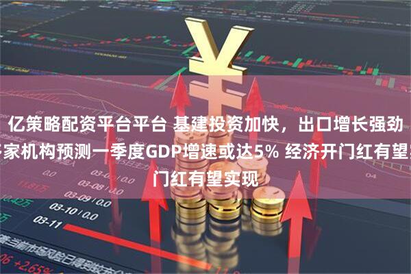 亿策略配资平台平台 基建投资加快,出口增长强劲:多家机构预测一季度GDP增速或达5% 经济开门红有望实现