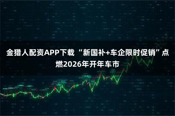 金猎人配资APP下载 “新国补+车企限时促销”点燃2026年开年车市