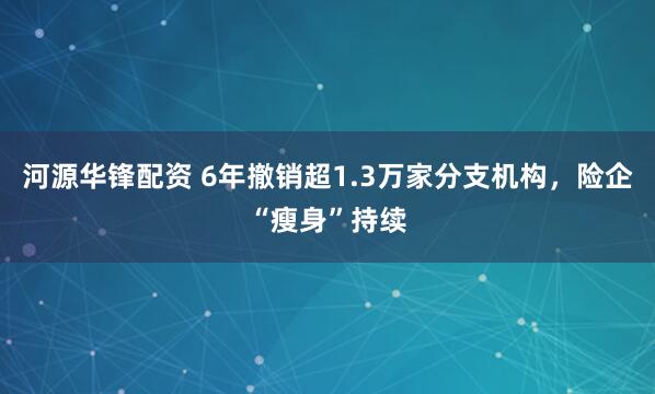 河源华锋配资 6年撤销超1.3万家分支机构，险企“瘦身”持续