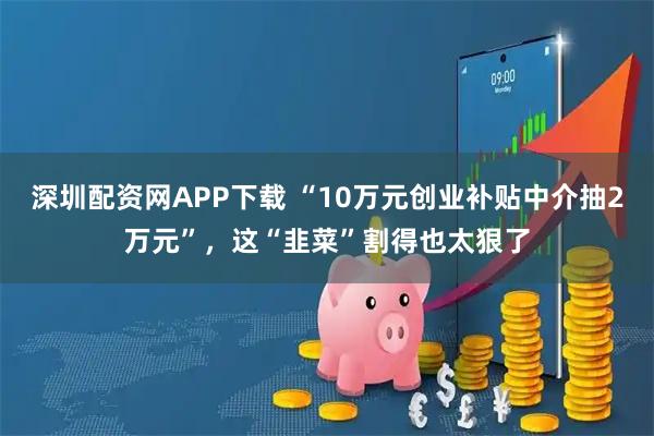 深圳配资网APP下载 “10万元创业补贴中介抽2万元”，这“韭菜”割得也太狠了