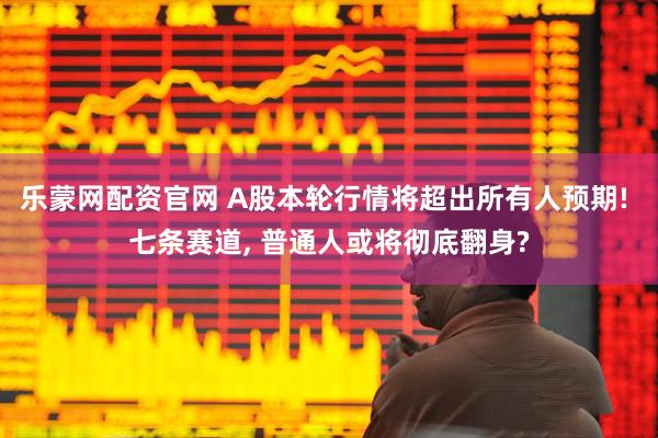 乐蒙网配资官网 A股本轮行情将超出所有人预期! 七条赛道, 普通人或将彻底翻身?