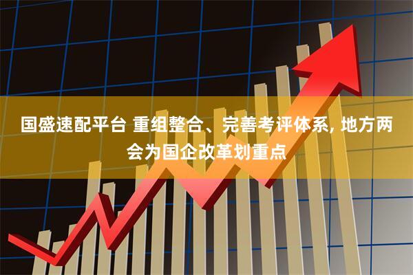 国盛速配平台 重组整合、完善考评体系, 地方两会为国企改革划重点