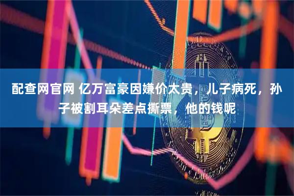 配查网官网 亿万富豪因嫌价太贵，儿子病死，孙子被割耳朵差点撕票，他的钱呢