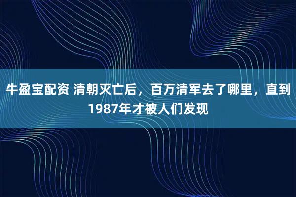 牛盈宝配资 清朝灭亡后，百万清军去了哪里，直到1987年才被人们发现