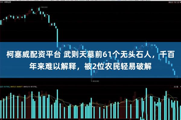 柯塞威配资平台 武则天墓前61个无头石人，千百年来难以解释，被2位农民轻易破解