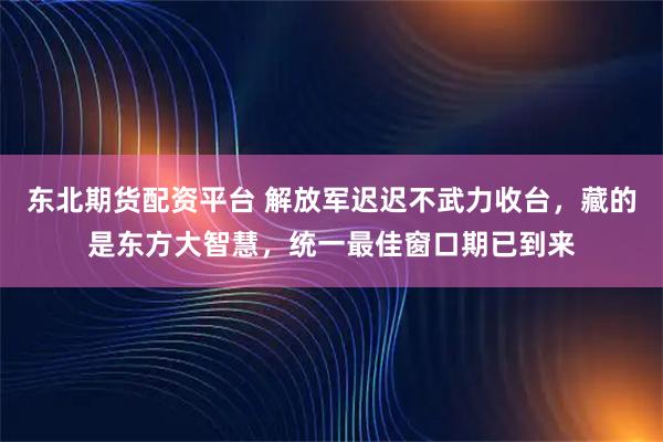 东北期货配资平台 解放军迟迟不武力收台，藏的是东方大智慧，统一最佳窗口期已到来