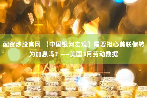 配资炒股官网 【中国银河宏观】需要担心美联储转为加息吗？——美国3月劳动数据