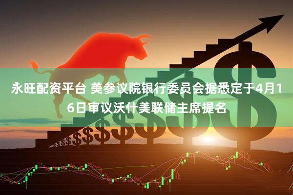 永旺配资平台 美参议院银行委员会据悉定于4月16日审议沃什美联储主席提名