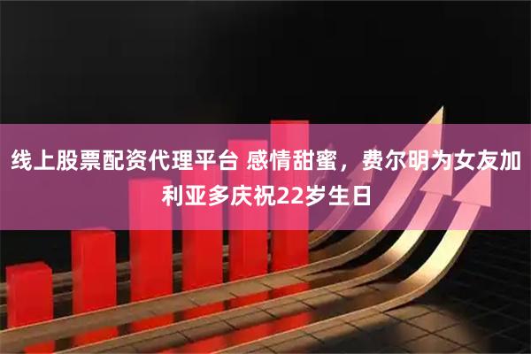 线上股票配资代理平台 感情甜蜜,费尔明为女友加利亚多庆祝22岁生日
