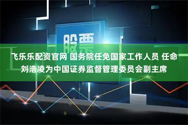 飞乐乐配资官网 国务院任免国家工作人员 任命刘浩凌为中国证券监督管理委员会副主席