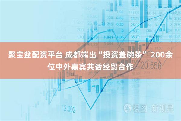 聚宝盆配资平台 成都端出“投资盖碗茶” 200余位中外嘉宾共话经贸合作