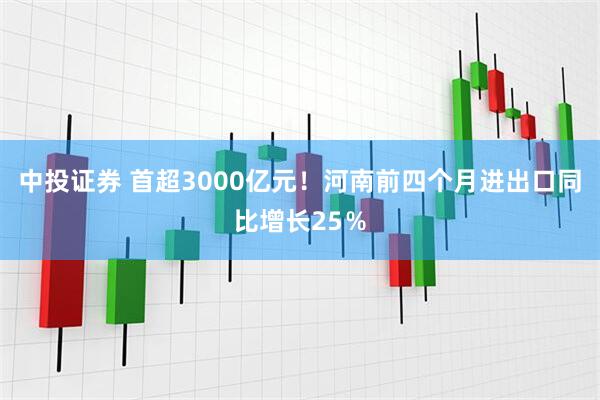 中投证券 首超3000亿元！河南前四个月进出口同比增长25％