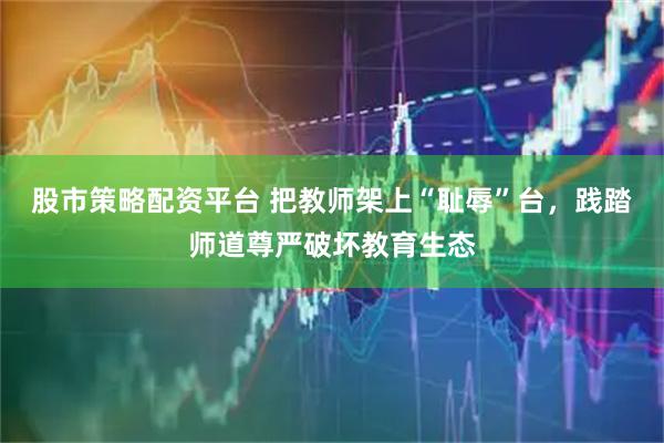 股市策略配资平台 把教师架上“耻辱”台，践踏师道尊严破坏教育生态