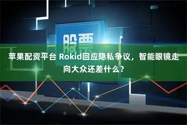 苹果配资平台 Rokid回应隐私争议，智能眼镜走向大众还差什么？