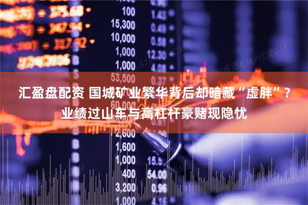 汇盈盘配资 国城矿业繁华背后却暗藏“虚胖”？业绩过山车与高杠杆豪赌现隐忧